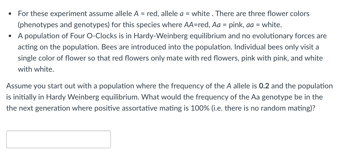 For these experiment assume allele A = red, allele a = white . There are three flower colors
(phenotypes and genotypes) for this species where AA=red, Aa = pink, aa = white.
• A population of Four O-Clocks is in Hardy-Weinberg equilibrium and no evolutionary forces are
acting on the population. Bees are introduced into the population. Individual bees only visit a
single color of flower so that red flowers only mate with red flowers, pink with pink, and white
with white.
Assume you start out with a population where the frequency of the A allele is 0.2 and the population
is initially in Hardy Weinberg equilibrium. What would the frequency of the Aa genotype be in the
the next generation where positive assortative mating is 100% (i.e. there is no random mating)?
