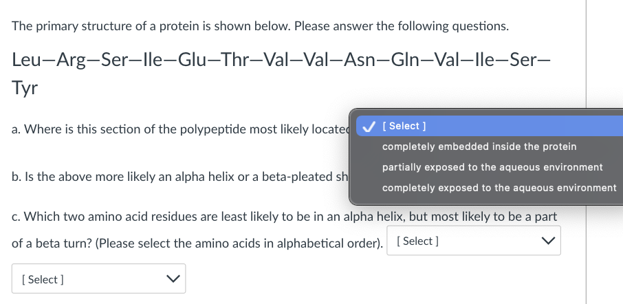 The primary structure of a protein is shown below. Please answer the following questions.
Leu-Arg-Ser-lle-Glu-Thr-Val-Val-Asn-Gln-Val-lle-Ser-
Tyr
a. Where is this section of the polypeptide most likely located
[ Select ]
completely embedded inside the protein
partially exposed to the aqueous environment
b. Is the above more likely an alpha helix or a beta-pleated sh
completely exposed to the aqueous environment
c. Which two amino acid residues are least likely to be in an alpha helix, but most likely to be a part
of a beta turn? (Please select the amino acids in alphabetical order). [ Select ]
[ Select ]
