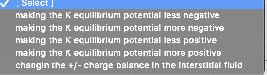 [ Select ]
making the K equilibrium potential less negative
making the K equilibrium potential more negative
making the K equilibrium potential less positive
making the K equilibrium potential more positive
changin the +/- charge balance in the interstitial fluid
