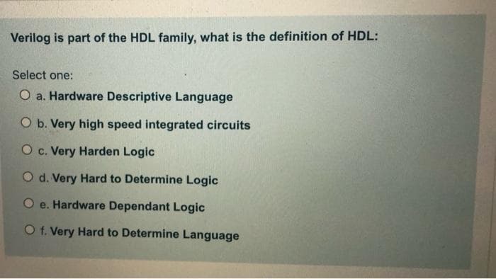 Verilog is part of the HDL family, what is the definition of HDL:
Select one:
O a. Hardware Descriptive Language
O b. Very high speed integrated circuits
O c. Very Harden Logic
O d. Very Hard to Determine Logic
O e. Hardware Dependant Logic
O f. Very Hard to Determine Language
