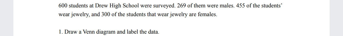 600 students at Drew High School were surveyed. 269 of them were males. 455 of the students'
wear jewelry, and 300 of the students that wear jewelry are females.
1. Draw a Venn diagram and label the data.
