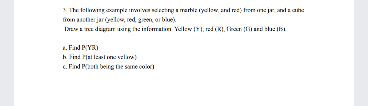 3. The following example involves selecting a marble (yellow, and red) from one jar, and a cube
from another jar (yellow, red, green, or blue).
Draw a tree diagram using the information. Yellow (Y), red (R), Green (G) and blue (B).
a. Find P(YR)
b. Find P(at least one yellow)
c. Find P(both being the same color)
