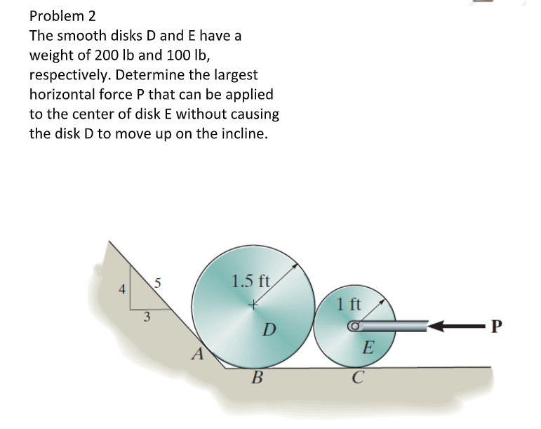 Problem 2
The smooth disks D and E have a
weight of 200 Ib and 100 lb,
respectively. Determine the largest
horizontal force P that can be applied
to the center of disk E without causing
the disk D to move up on the incline.
5
4
1.5 ft
1 ft
D
- P
A
E
B
В
C

