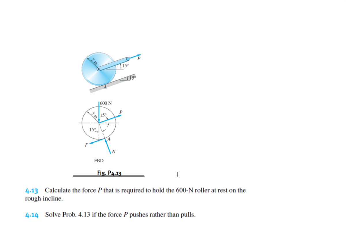 |15°
|600 N
P
15
15°
N
FBD
Fig. P4.13
4.13 Calculate the force P that is required to hold the 600-N roller at rest on the
rough incline.
4.14 Solve Prob. 4.13 if the force P pushes rather than pulls.
2 m
2 m

