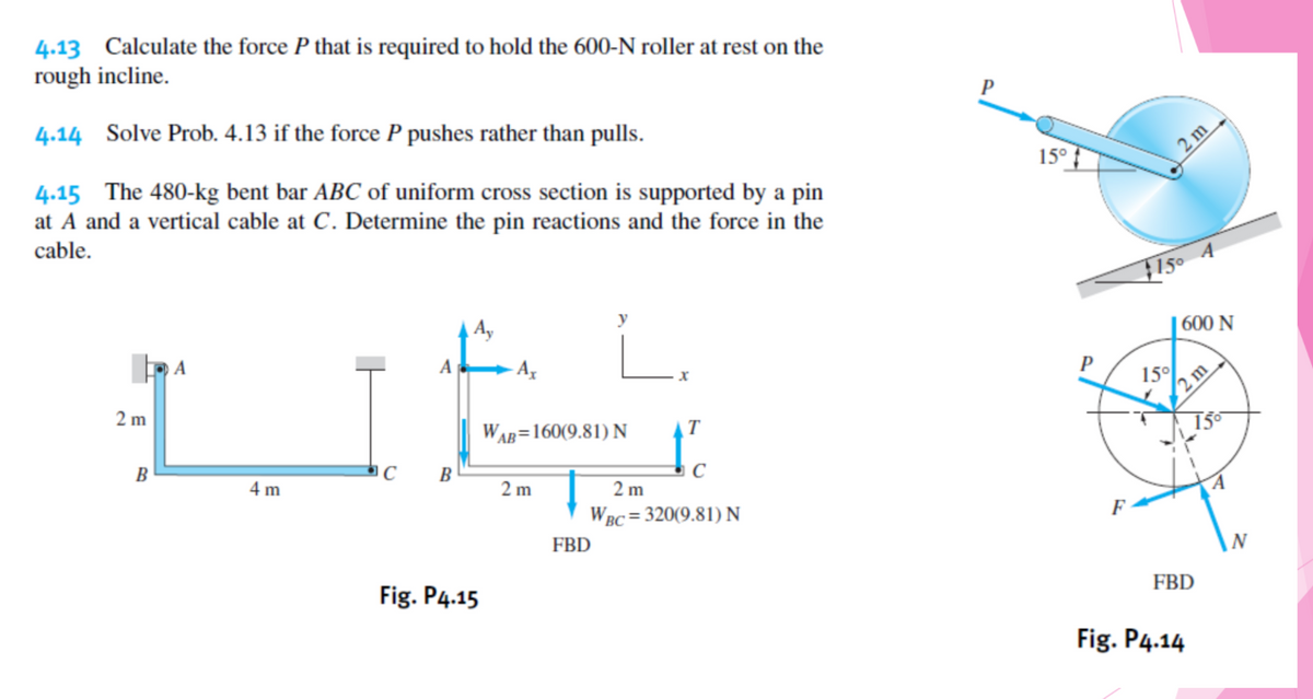 4.13 Calculate the force P that is required to hold the 600-N roller at rest on the
rough incline.
4.14 Solve Prob. 4.13 if the force P pushes rather than pulls.
4.15 The 480-kg bent bar ABC of uniform cross section is supported by a pin
at A and a vertical cable at C. Determine the pin reactions and the force in the
15°
2 m
cable.
150
LI
A
| 600 N
2 m
P
15°
2 m
WAB=160(9.81)N
T
B
4 m
B
C
2 m
2 m
WRC = 320(9.81) N
FBD
F
Fig. P4.15
FBD
Fig. P4.14
