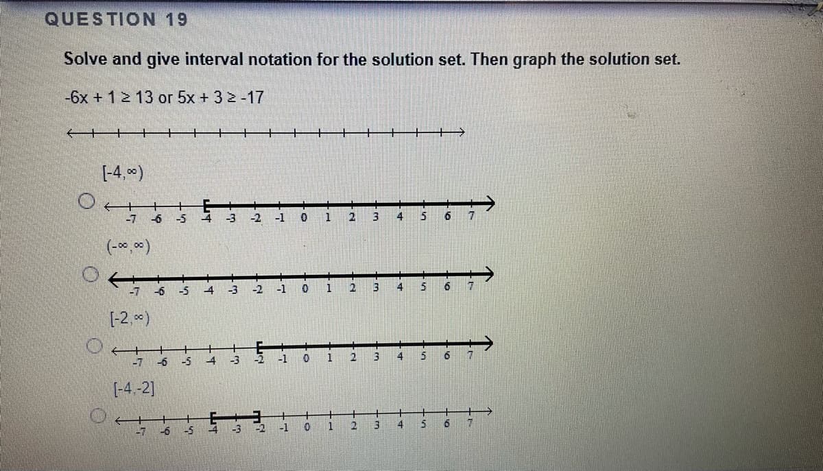 QUESTION 19
Solve and give interval notation for the solution set. Then graph the solution set.
-6x + 12 13 or 5x + 3 2 -17
(-4, )
-7
-6
-5
-3
-2
-1
3
4
(-*, *)
-5
4
-2
-1
3
4
[-2, *)
-7
-6
-5
-3
-2
-1
1
4
(-4-2]
-6
-5
-3
-1
1
