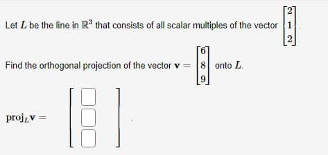 Let I be the line in R³ that consists of all scalar multiples of the vector 1
2
Find the orthogonal projection of the vector v = 8 onto L.
300 2
9
proj, v =