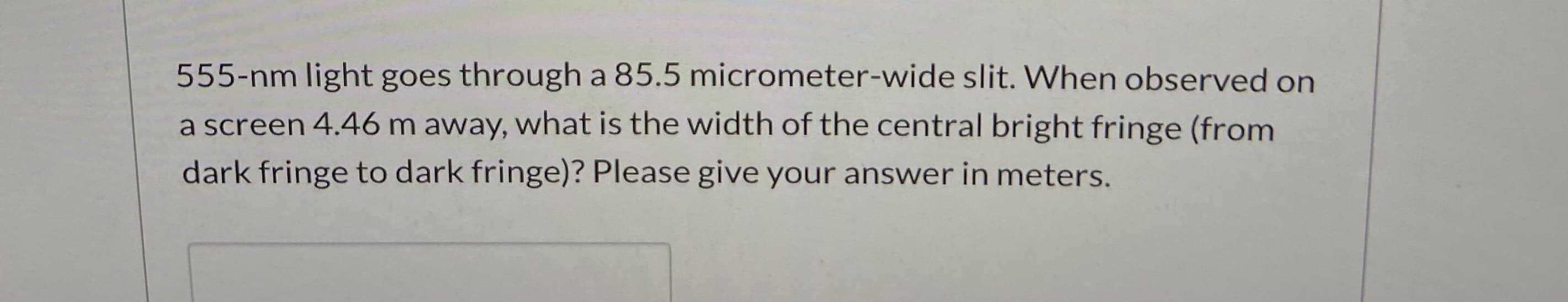 555-nm light goes through a 85.5 micrometer-wide slit. When observed on
a screen 4.46 m away, what is the width of the central bright fringe (from
dark fringe to dark fringe)? Please give your answer in meters.
