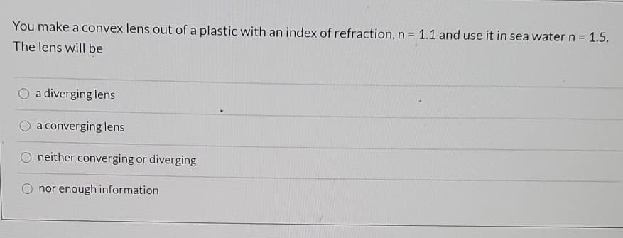 You make a convex lens out of a plastic with an index of refraction, n = 1.1 and use it in sea water n = 1.5.
The lens will be
a diverging lens
a converging lens
neither converging or diverging
nor enough information
