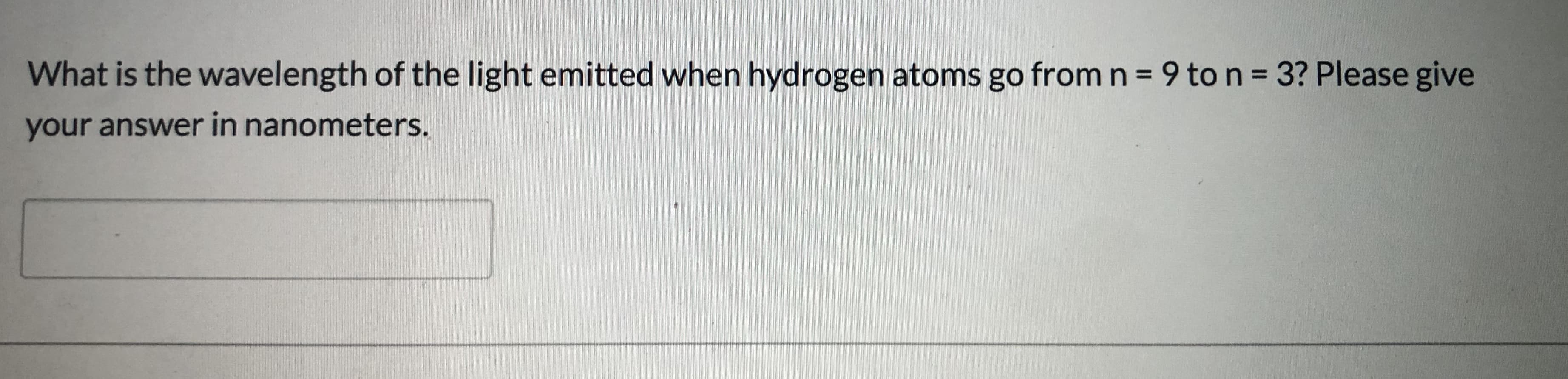 What is the wavelength of the light emitted when hydrogen atoms go from n = 9 to n = 3? Please give
your answer in nanometers.
