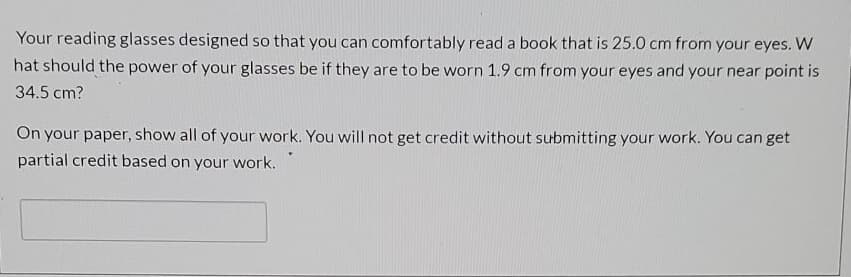 Your reading glasses designed so that you can comfortably read a book that is 25.0 cm from your eyes. W
hat should the power of your glasses be if they are to be worn 1.9 cm from your eyes and your near point is
34.5 cm?
