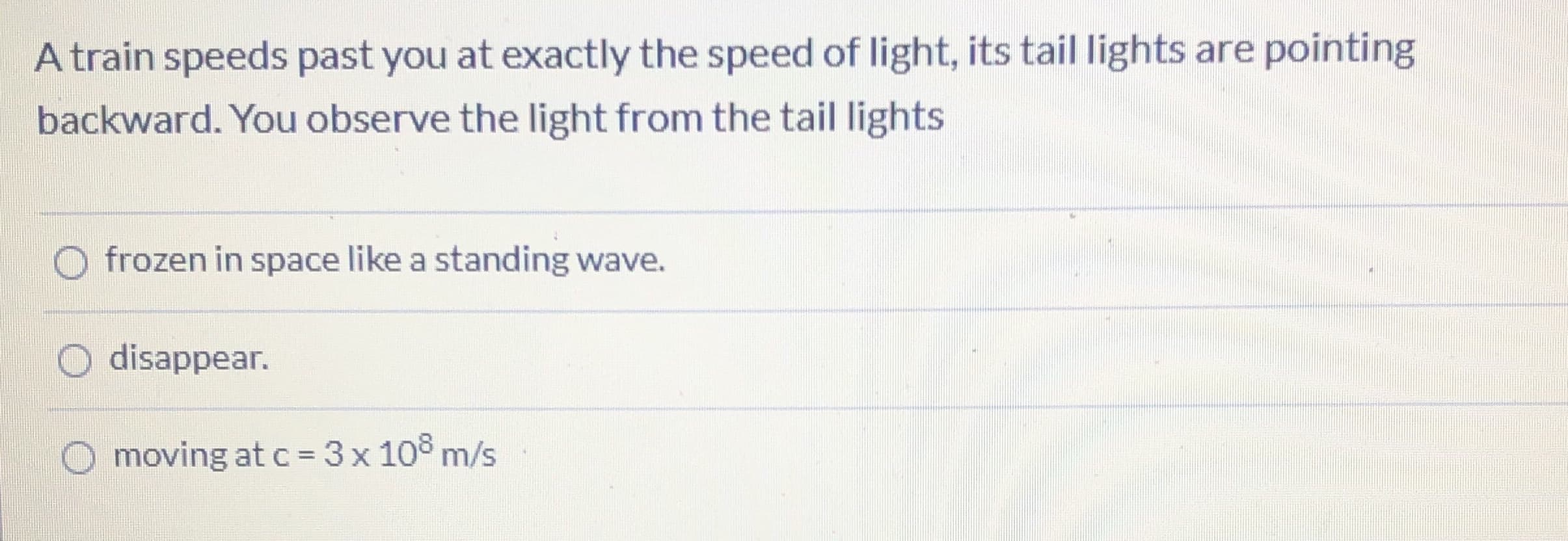 A train speeds past you at exactly the speed of light, its tail lights are pointing
backward. You observe the light from the tail lights
