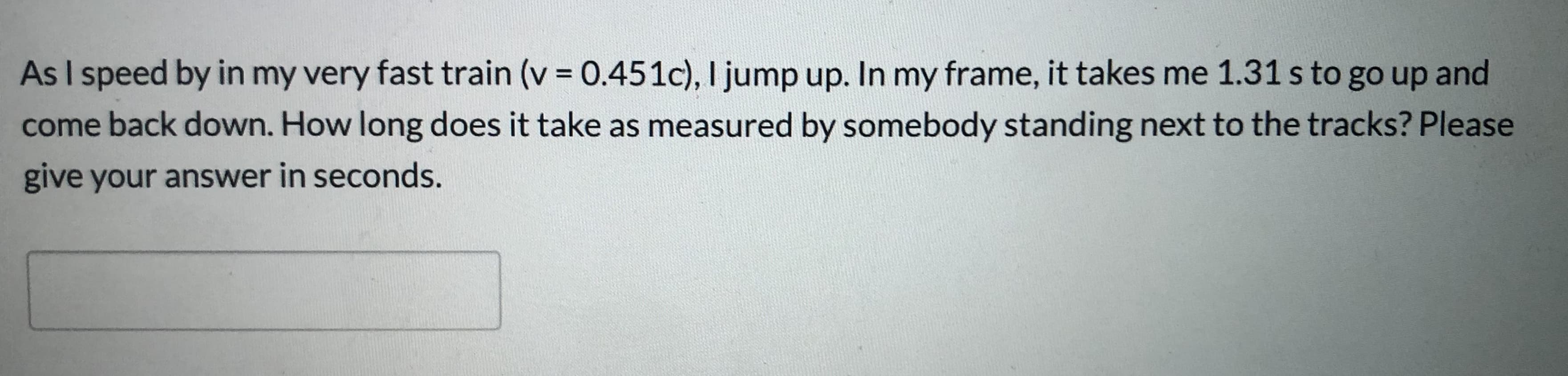 As I speed by in my very fast train (v = 0.451c), I jump up. In my frame, it takes me 1.31 s to go up and
come back down. How long does it take as measured by somebody standing next to the tracks? Please
give your answer in seconds.
