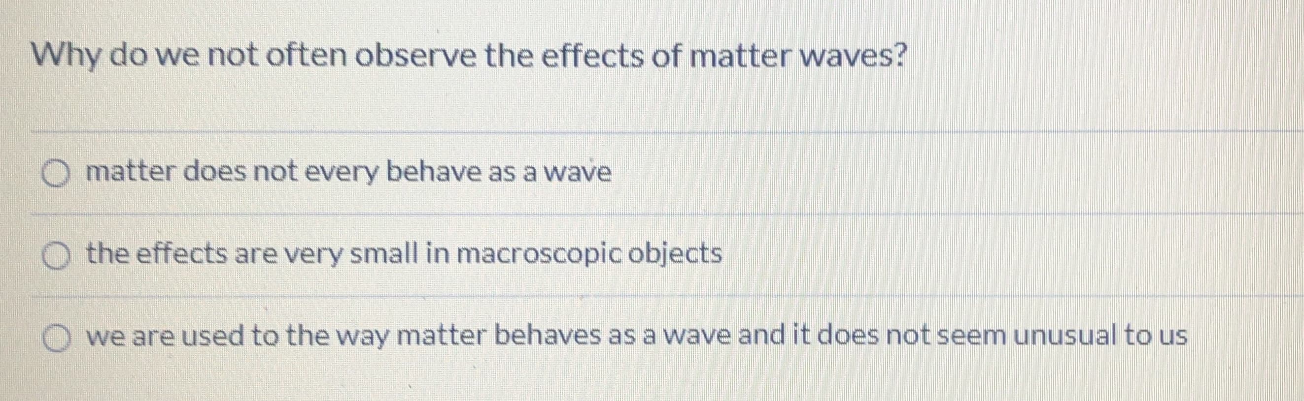 Why do we not often observe the effects of matter waves?
O matter does not every behave as a wave
O the effects are very small in macroscopic objects
we are used to the way matter behaves as a wave and it does not seem unusual to us
