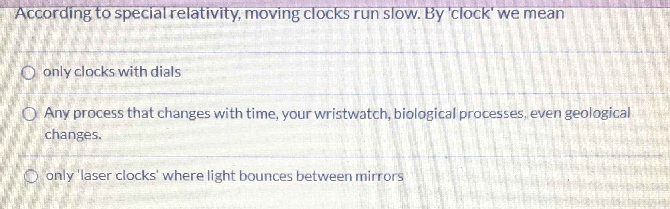 According to special relativity, moving clocks run slow. By 'clock' we mean
O only clocks with dials
O Any process that changes with time, your wristwatch, biological processes, even geological
changes.
only 'laser clocks' where light bounces between mirrors
