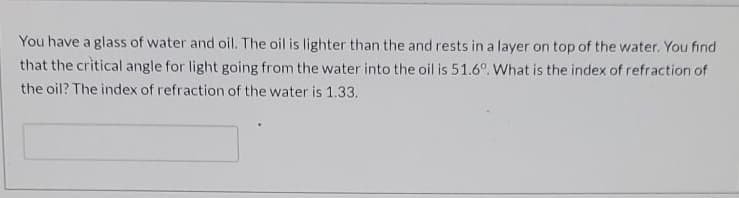 You have a glass of water and oil. The oil is lighter than the and rests in a layer on top of the water. You find
that the critical angle for light going from the water into the oil is 51.6°. What is the index of refraction of
the oil? The index of refraction of the water is 1.33.

