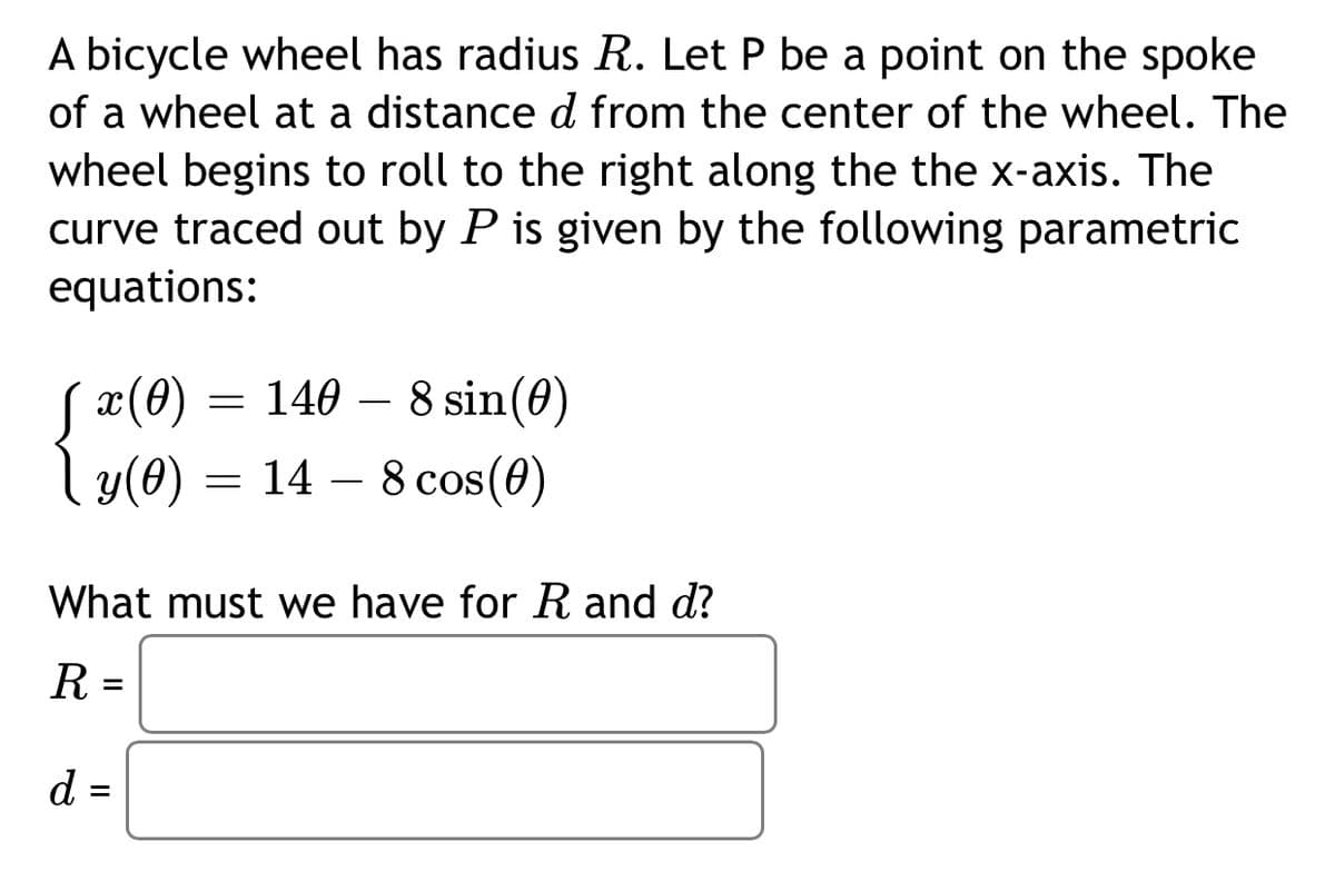 A bicycle wheel has radius R. Let P be a point on the spoke
of a wheel at a distance d from the center of the wheel. The
wheel begins to roll to the right along the the x-axis. The
curve traced out by P is given by the following parametric
equations:
S x(0) = 140 – 8 sin(0)
l y(0)
= 14 – 8 cos(0)
-
What must we have for R and d?
R =
d =
