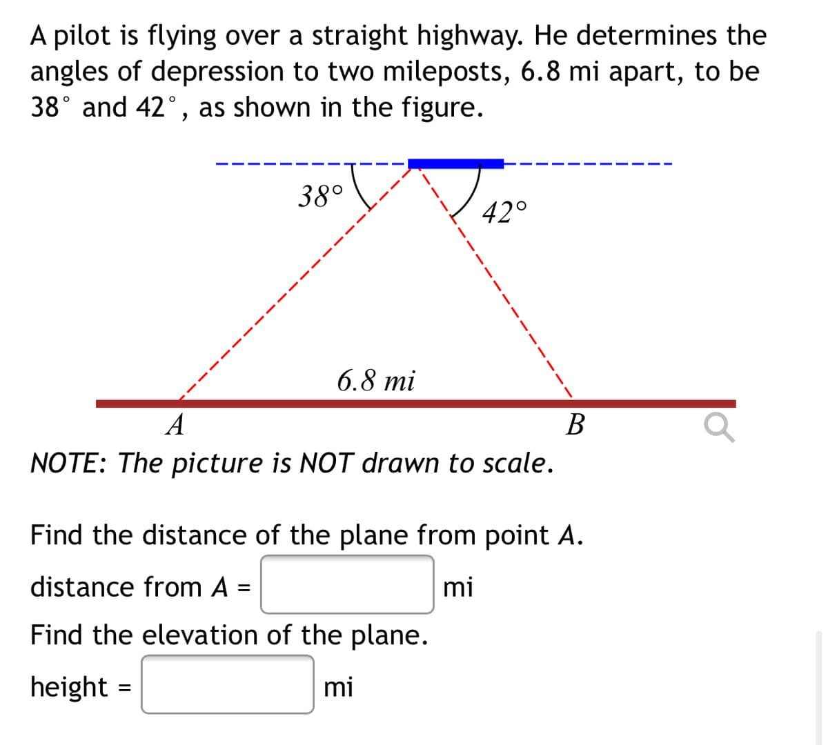 A pilot is flying over a straight highway. He determines the
angles of depression to two mileposts, 6.8 mi apart, to be
38° and 42°, as shown in the figure.
38°
42°
6.8 mi
A
В
NOTE: The picture is NOT drawn to scale.
Find the distance of the plane from point A.
distance from A =
mi
%3D
Find the elevation of the plane.
height =
mi
