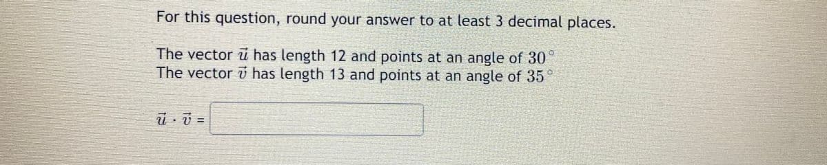 For this question, round your answer to at least 3 decimal places.
The vector u has length 12 and points at an angle of 30
The vector v has length 13 and points at an angle of 35°
