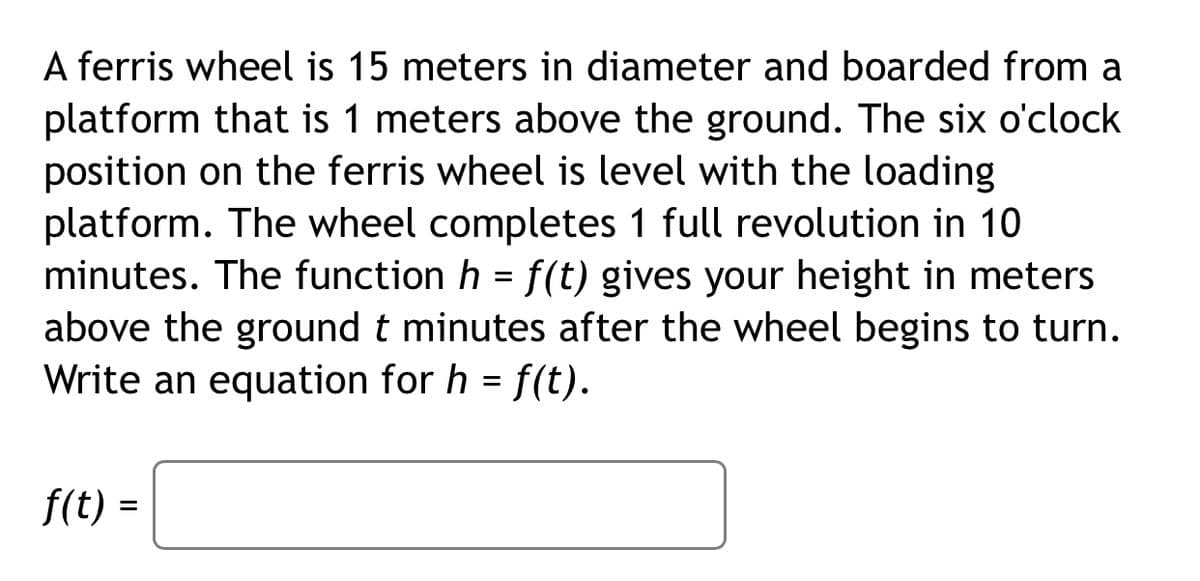 A ferris wheel is 15 meters in diameter and boarded from a
platform that is 1 meters above the ground. The six o'clock
position on the ferris wheel is level with the loading
platform. The wheel completes 1 full revolution in 10
minutes. The function h = f(t) gives your height in meters
above the ground t minutes after the wheel begins to turn.
Write an equation for h = f(t).
f(t) =
