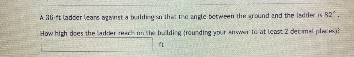 A 36-ft ladder leans against a building so that the angle between the ground and the ladder is 82°.
How high does the ladder reach on the building (rounding your answer to at least 2 decimal places)?
ft
