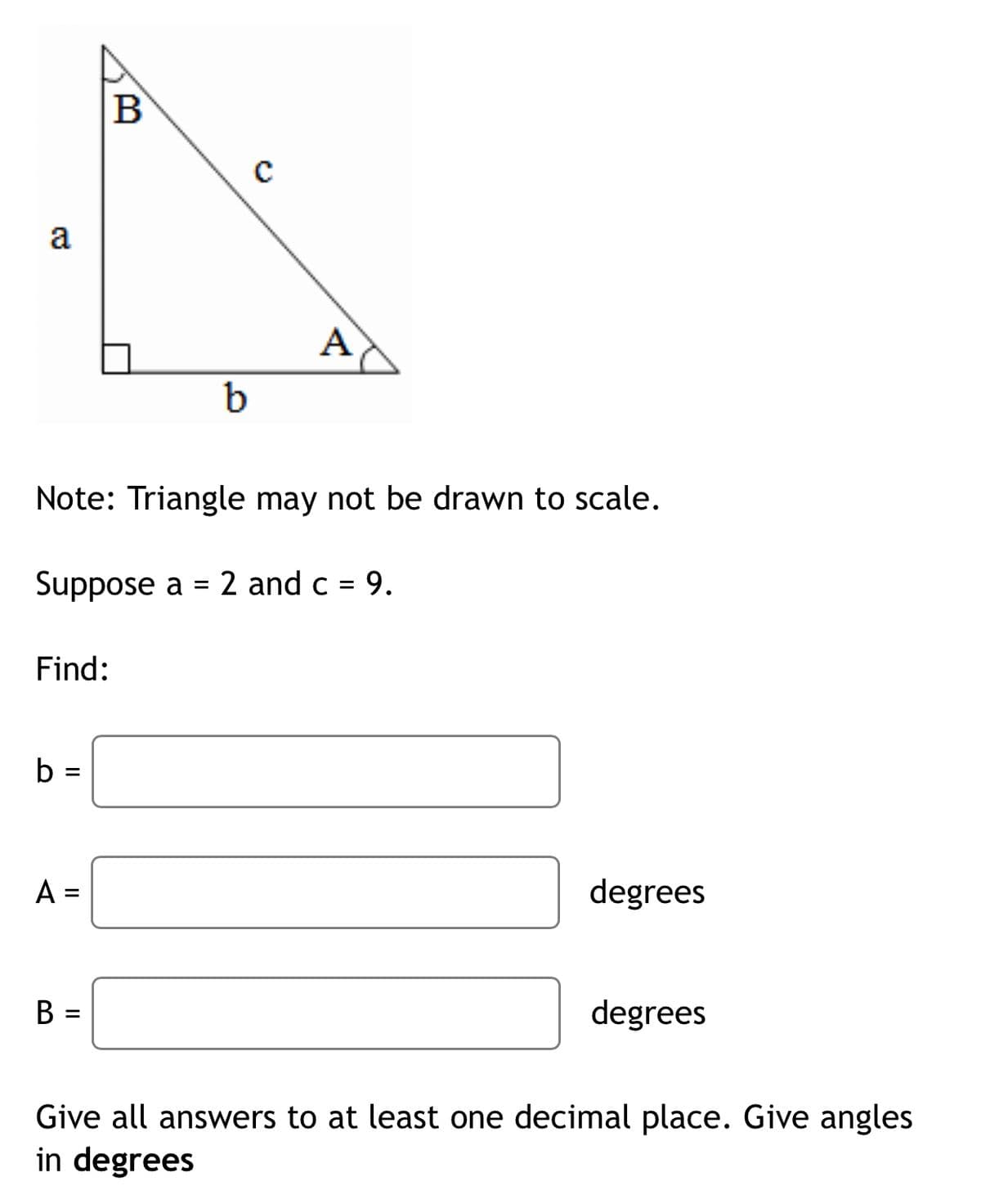 B
a
A
Note: Triangle may not be drawn to scale.
Suppose a = 2 and c = 9.
Find:
b
%3D
A =
degrees
B =
degrees
Give all answers to at least one decimal place. Give angles
in degrees
II
