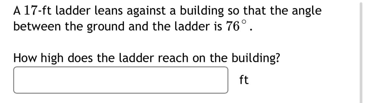 A 17-ft ladder leans against a building so that the angle
between the ground and the ladder is 76°.
How high does the ladder reach on the building?
ft
