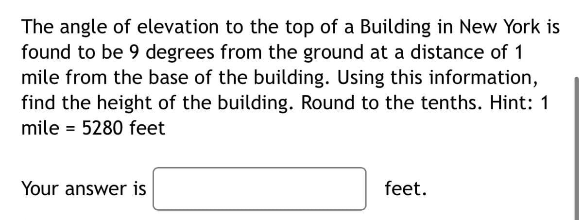 The angle of elevation to the top of a Building in New York is
found to be 9 degrees from the ground at a distance of 1
mile from the base of the building. Using this information,
find the height of the building. Round to the tenths. Hint: 1
mile = 5280 feet
Your answer is
feet.
