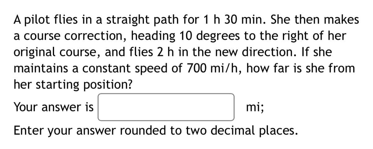 A pilot flies in a straight path for 1 h 30 min. She then makes
a course correction, heading 10 degrees to the right of her
original course, and flies 2 h in the new direction. If she
maintains a constant speed of 700 mi/h, how far is she from
her starting position?
Your answer is
mi;
Enter your answer rounded to two decimal places.
