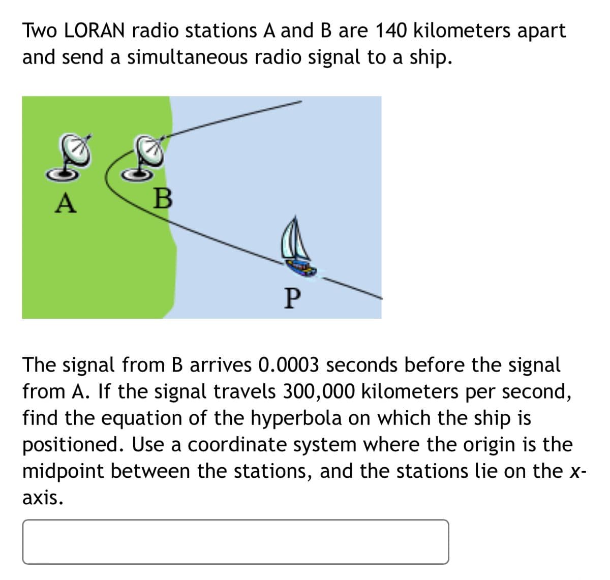 Two LORAN radio stations A and B are 140 kilometers apart
and send a simultaneous radio signal to a ship.
A
The signal from B arrives 0.0003 seconds before the signal
from A. If the signal travels 300,000 kilometers per second,
find the equation of the hyperbola on which the ship is
positioned. Use a coordinate system where the origin is the
midpoint between the stations, and the stations lie on the x-
axis.
