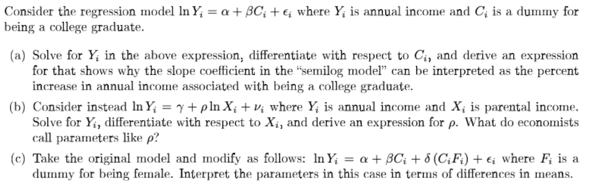 Consider the regression model ln Y₁ = a + BC; +e; where Yį is annual income and C₁ is a dummy for
being a college graduate.
(a) Solve for Y in the above expression, differentiate with respect to C₁, and derive an expression
for that shows why the slope coefficient in the "semilog model" can be interpreted as the percent
increase in annual income associated with being a college graduate.
(b) Consider instead In Y₁ = y + pln X₂ + v₂ where Y is annual income and X, is parental income.
Solve for Yi, differentiate with respect to Xi, and derive an expression for p. What do economists
call parameters like p?
(c) Take the original model and modify as follows: In Y₁ = a + 3C₁ + 8 (CiFi) + €; where Fi is a
dummy for being female. Interpret the parameters in this case in terms of differences in means.