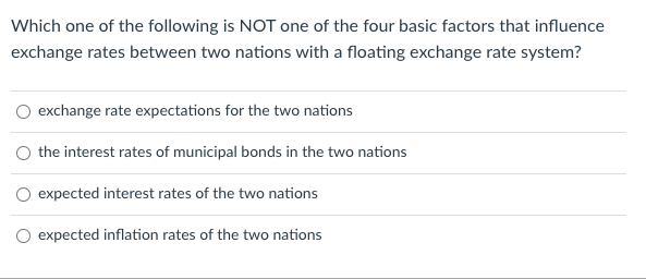 Which one of the following is NOT one of the four basic factors that influence
exchange rates between two nations with a floating exchange rate system?
O exchange rate expectations for the two nations
the interest rates of municipal bonds in the two nations
expected interest rates of the two nations
expected inflation rates of the two nations
