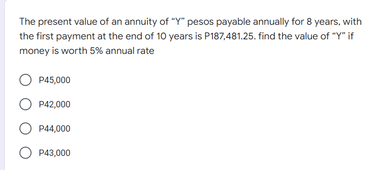 The present value of an annuity of “Y" pesos payable annually for 8 years, with
the first payment at the end of 10 years is P187,481.25. find the value of "Y" if
money is worth 5% annual rate
P45,000
P42,000
P44,000
O P43,000
