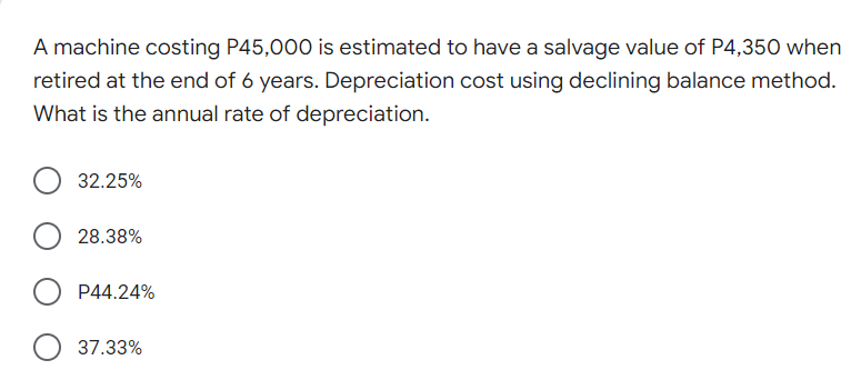 A machine costing P45,000 is estimated to have a salvage value of P4,350 when
retired at the end of 6 years. Depreciation cost using declining balance method.
What is the annual rate of depreciation.
32.25%
28.38%
P44.24%
37.33%
