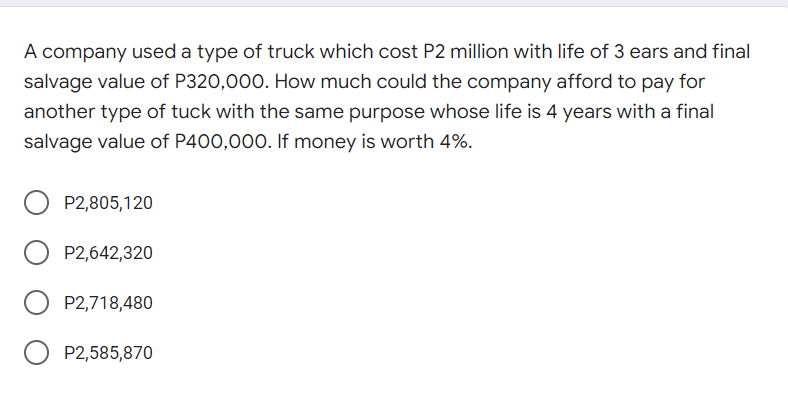 A company used a type of truck which cost P2 million with life of 3 ears and final
salvage value of P320,000. How much could the company afford to pay for
another type of tuck with the same purpose whose life is 4 years with a final
salvage value of P400,000. If money is worth 4%.
P2,805,120
P2,642,320
P2,718,480
P2,585,870
