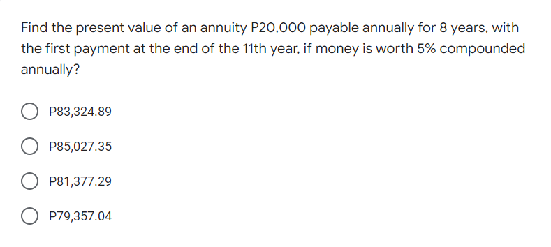 Find the present value of an annuity P20,000 payable annually for 8 years, with
the first payment at the end of the 11th year, if money is worth 5% compounded
annually?
P83,324.89
P85,027.35
P81,377.29
O P79,357.04
