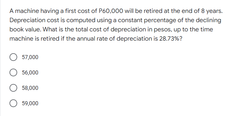 A machine having a first cost of P60,000 will be retired at the end of 8 years.
Depreciation cost is computed using a constant percentage of the declining
book value. What is the total cost of depreciation in pesos, up to the time
machine is retired if the annual rate of depreciation is 28.73%?
57,000
56,000
58,000
59,000
