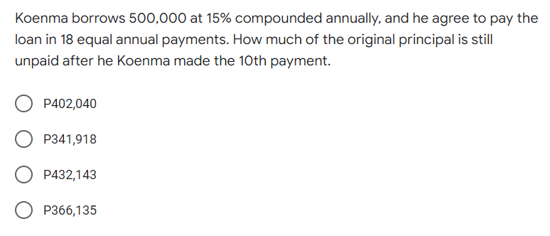 Koenma borrows 500,000 at 15% compounded annually, and he agree to pay the
loan in 18 equal annual payments. How much of the original principal is still
unpaid after he Koenma made the 10th payment.
P402,040
P341,918
P432,143
P366,135
