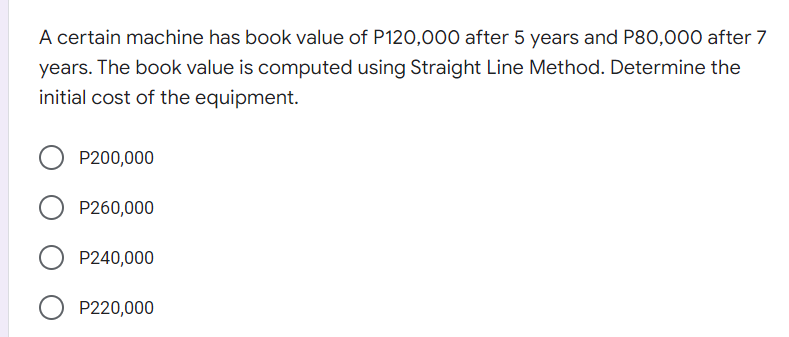 A certain machine has book value of P120,000O after 5 years and P80,000 after 7
years. The book value is computed using Straight Line Method. Determine the
initial cost of the equipment.
P200,000
O P260,000
P240,000
O P220,000
