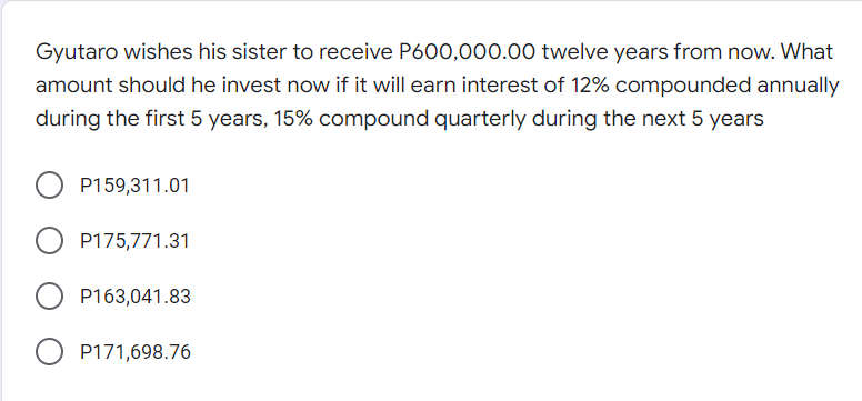 Gyutaro wishes his sister to receive P600,000.00 twelve years from now. What
amount should he invest now if it will earn interest of 12% compounded annually
during the first 5 years, 15% compound quarterly during the next 5 years
P159,311.01
P175,771.31
P163,041.83
P171,698.76
