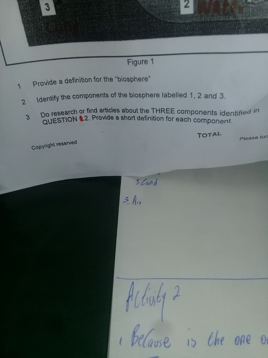Do research or find articles about the THREE components identified in
QUESTION .2. Provide a short definition for each component.
3
Figure 1
Provide a definition for the "biosphere"
1
Identify the components of the biosphere labelled 1, 2 and 3.
2
3
TOTAL
Copyright reserved
Please tun
3 Cand
S A.r
belaue
15 Che one On
