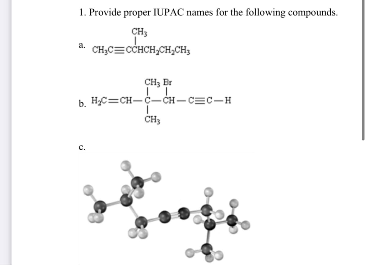 1. Provide proper IUPAC names for the following compounds.
a.
CH3
|
CH3C CCHCH2CH2CH3
CH3 Br
b. H₂C=CH-C-CH-CC-H
|
CH3
C.