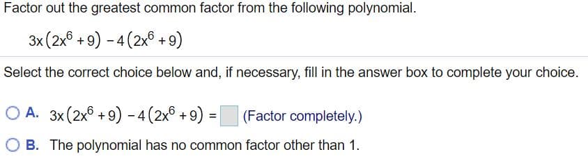 Factor out the greatest common factor from the following polynomial.
3x (2x° + 9) - 4 (2x° + 9)
Select the correct choice below and, if necessary, fill in the answer box to complete your choice.
O A. 3x (2x8 + 9) –-4(2x® +9)
(Factor completely.)
B. The polynomial has no common factor other than 1.
