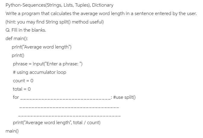Python-Sequences(Strings, Lists, Tuples), Dictionary
Write a program that calculates the average word length in a sentence entered by the user.
(hint: you may find String split() method useful)
Q. Fill in the blanks.
def main():
print("Average word length")
print()
phrase = input("Enter a phrase: ")
# using accumulator loop
count = 0
total = 0
for
: #use split()
print("Average word length", total / count)
main()
