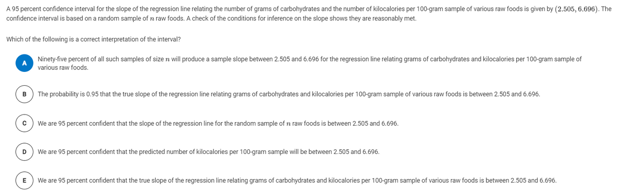 A 95 percent confidence interval for the slope of the regression line relating the number of grams of carbohydrates and the number of kilocalories per 100-gram sample of various raw foods is given by (2.505, 6.696). The
confidence interval is based on a random sample of n raw foods. A check of the conditions for inference on the slope shows they are reasonably met.
Which of the following is a correct interpretation of the interval?
Ninety-five percent of all such samples of size n will produce a sample slope between 2.505 and 6.696 for the regression line relating grams of carbohydrates and kilocalories per 100-gram sample of
various raw foods.
The probability is 0.95 that the true slope of the regression line relating grams of carbohydrates and kilocalories per 100-gram sample of various raw foods is between 2.505 and 6.696.
C
We are 95 percent confident that the slope of the regression line for the random sample of n raw foods is between 2.505 and 6.696.
We are 95 percent confident that the predicted number of kilocalories per 100-gram sample will be between 2.505 and 6.696.
We are 95 percent confident that the true slope of the regression line relating grams of carbohydrates and kilocalories per 100-gram sample of various raw foods is between 2.505 and 6.696.
