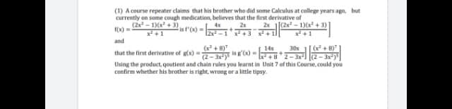 (1) A course repeater claims that his brother who did some Calculus at college years ago, but
currently on some cough medication, believes that the first derivative of
(2x - 1)(x + 3)
4x
is f'(x)D
2x [(2x - 1)(x + 3)
x +1
2x
X)
x² +3 x+1
and
(x + 8)
(2- 3x)"
Using the product, qoutient and chain rules you learnt in Unit 7 of this Course, could you
(+ 8)"
2-3
14x
30x
that the first derivative of g(x) =
confirm whether his brother is right, wrong or a little tipsy.
