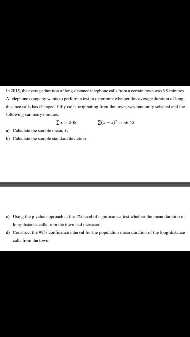 In 2015, the average duration of long-distance telephone calls from a certain town was 3.9 minutes.
A telephone company wants to perform a test to determine whether this average duration of long-
distance calls has changed. Fifty calls, originating from the town, was randomly selected and the
following summary minutes.
Σχ= 205
E(x – x)? = 56.43
a) Calculate the sample mean, x.
b) Calculate the sample standard deviation
c) Using the p value approach at the 1% level of significance, test whether the mean duration of
long-distance calls from the town had increased.
d) Construct the 99% confidence interval for the population mean duration of the long-distance
calls from the town.
