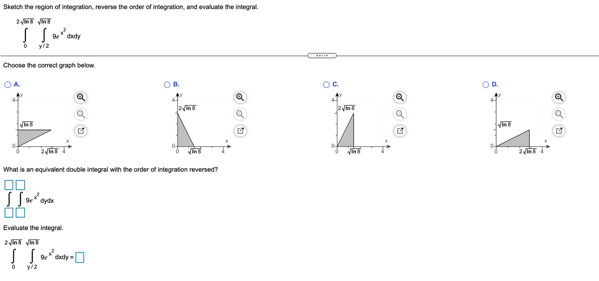 Sketch the region of integration, reverse the order of integration, and evaluate the integral.
2 In 8 VIn 8
9e* dxdy
y/2
Choose the correct graph below.
A.
ОВ.
С.
D.
Ay
Ay
4-
Ay
4-
|2/In 8
2 In 8
VIn 8
VIn 8
0-
0-
2 In 8 4
VIn 8
VIn 8
In 8 4
What is an equivalent double integral with the order of integration reversed?
dydx
Evaluate the integral.
2 In 8 VIn 8
9e^ dxdy =
y/2
