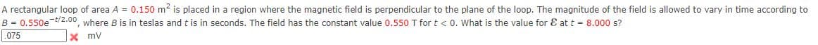A rectangular loop of area A = 0.150 m2 is placed in a region where the magnetic field is perpendicular to the plane of the loop. The magnitude of the field is allowed to vary in time according to
B = 0.550e t/2.00, where B is in teslas andt is in seconds. The field has the constant value 0.550 T for t< 0. What is the value for E at t = 8.000 s?
.075
