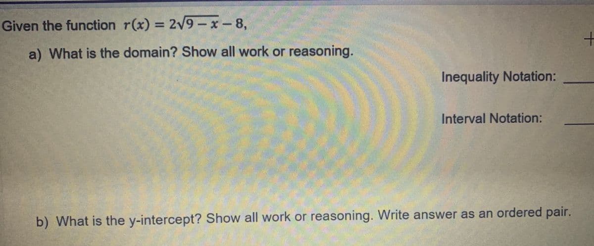 Given the function r(x) = 2V9-x-8,
a) What is the domain? Show all work or reasoning.
Inequality Notation:
Interval Notation:
b) What is the y-intercept? Show all work or reasoning. Write answer as an ordered pair.
